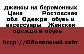 джинсы на беременных › Цена ­ 700 - Ростовская обл. Одежда, обувь и аксессуары » Женская одежда и обувь   